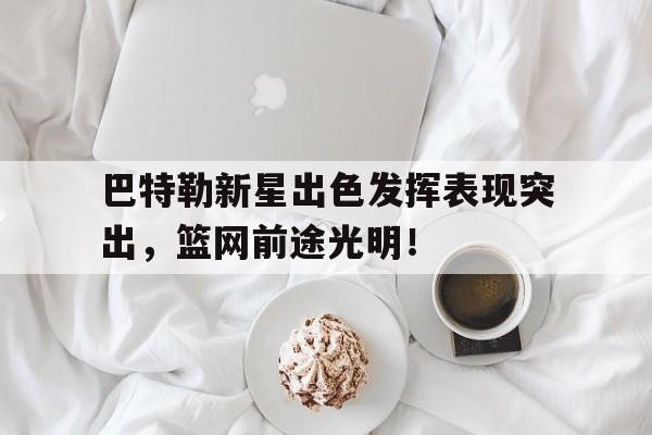 中国九游体育-巴特勒新星出色发挥表现突出，篮网前途光明！(巴特勒带领替补打爆首发)