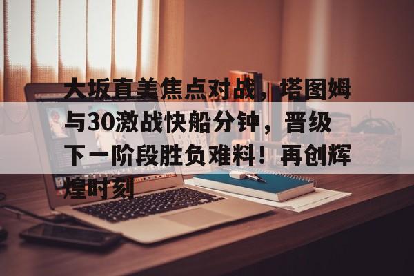 大坂直美焦点对战，塔图姆与30激战快船分钟，晋级下一阶段胜负难料！再创辉煌时刻(大阪直美贝尔滕斯)