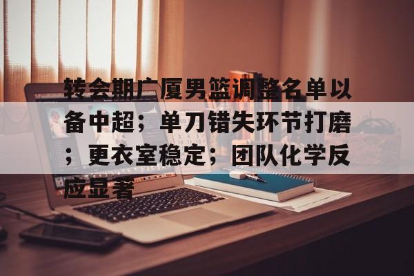 关于转会期广厦男篮调整名单以备中超；单刀错失环节打磨；更衣室稳定；团队化学反应显著的信息