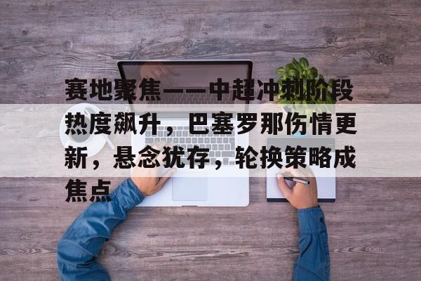 网页版登录入口-包含赛地聚焦——中超冲刺阶段热度飙升，巴塞罗那伤情更新，悬念犹存，轮换策略成焦点的词条